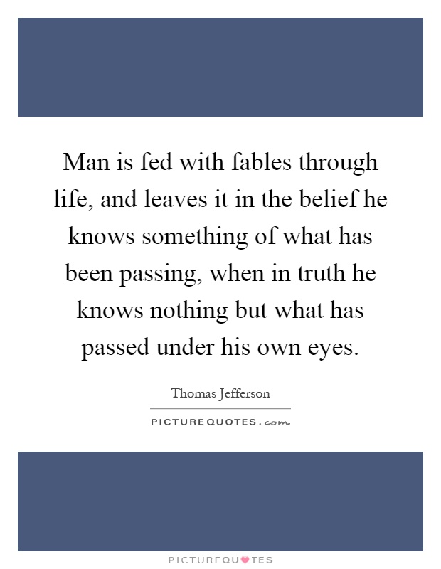 Man is fed with fables through life, and leaves it in the belief he knows something of what has been passing, when in truth he knows nothing but what has passed under his own eyes Picture Quote #1