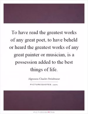 To have read the greatest works of any great poet, to have beheld or heard the greatest works of any great painter or musician, is a possession added to the best things of life Picture Quote #1