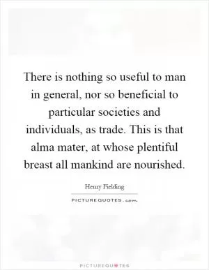There is nothing so useful to man in general, nor so beneficial to particular societies and individuals, as trade. This is that alma mater, at whose plentiful breast all mankind are nourished Picture Quote #1