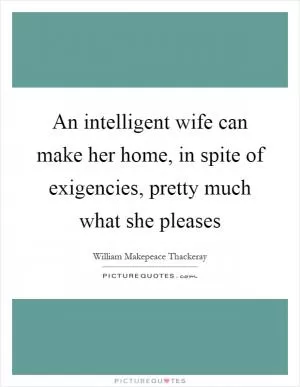 An intelligent wife can make her home, in spite of exigencies, pretty much what she pleases Picture Quote #1