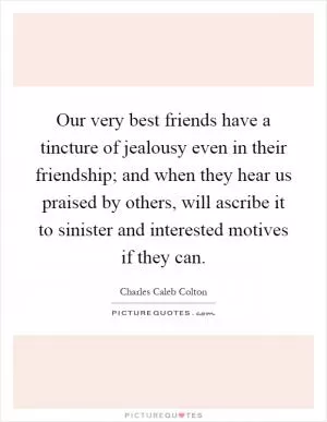 Our very best friends have a tincture of jealousy even in their friendship; and when they hear us praised by others, will ascribe it to sinister and interested motives if they can Picture Quote #1