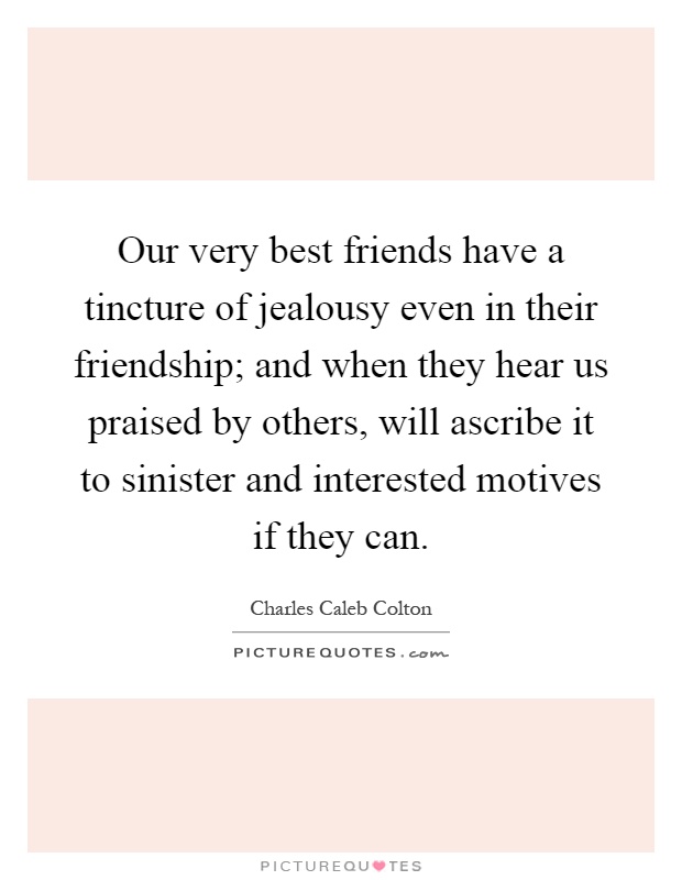 Our very best friends have a tincture of jealousy even in their friendship; and when they hear us praised by others, will ascribe it to sinister and interested motives if they can Picture Quote #1