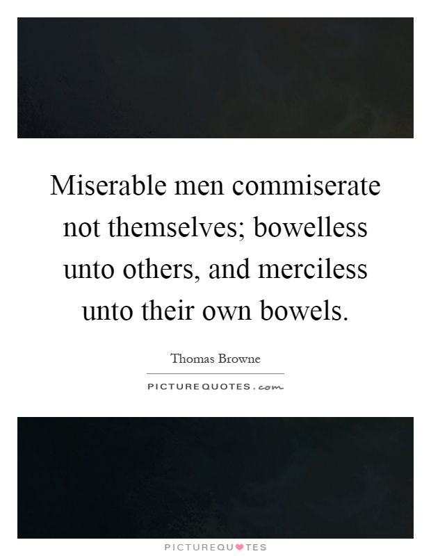 Miserable men commiserate not themselves; bowelless unto others, and merciless unto their own bowels Picture Quote #1
