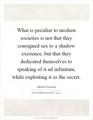 What is peculiar to modern societies is not that they consigned sex to a shadow existence, but that they dedicated themselves to speaking of it ad infinitum, while exploiting it as the secret Picture Quote #1