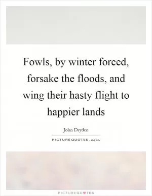 Fowls, by winter forced, forsake the floods, and wing their hasty flight to happier lands Picture Quote #1