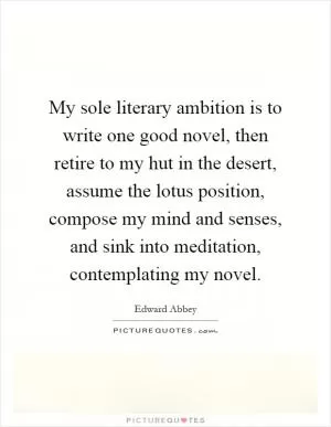 My sole literary ambition is to write one good novel, then retire to my hut in the desert, assume the lotus position, compose my mind and senses, and sink into meditation, contemplating my novel Picture Quote #1