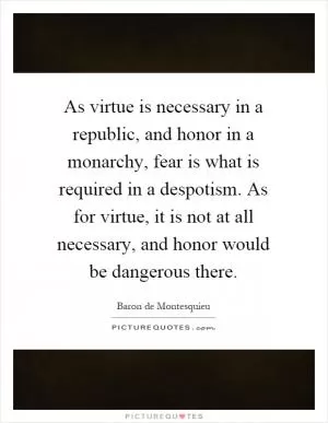As virtue is necessary in a republic, and honor in a monarchy, fear is what is required in a despotism. As for virtue, it is not at all necessary, and honor would be dangerous there Picture Quote #1