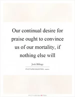 Our continual desire for praise ought to convince us of our mortality, if nothing else will Picture Quote #1