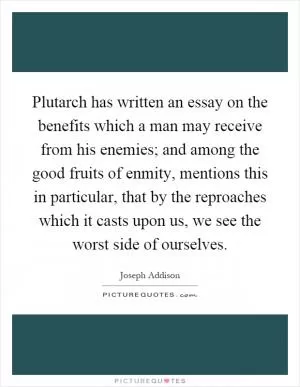 Plutarch has written an essay on the benefits which a man may receive from his enemies; and among the good fruits of enmity, mentions this in particular, that by the reproaches which it casts upon us, we see the worst side of ourselves Picture Quote #1