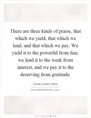 There are three kinds of praise, that which we yield, that which we lend, and that which we pay. We yield it to the powerful from fear, we lend it to the weak from interest, and we pay it to the deserving from gratitude Picture Quote #1