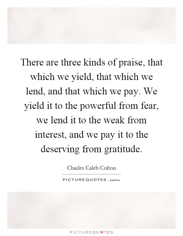 There are three kinds of praise, that which we yield, that which we lend, and that which we pay. We yield it to the powerful from fear, we lend it to the weak from interest, and we pay it to the deserving from gratitude Picture Quote #1