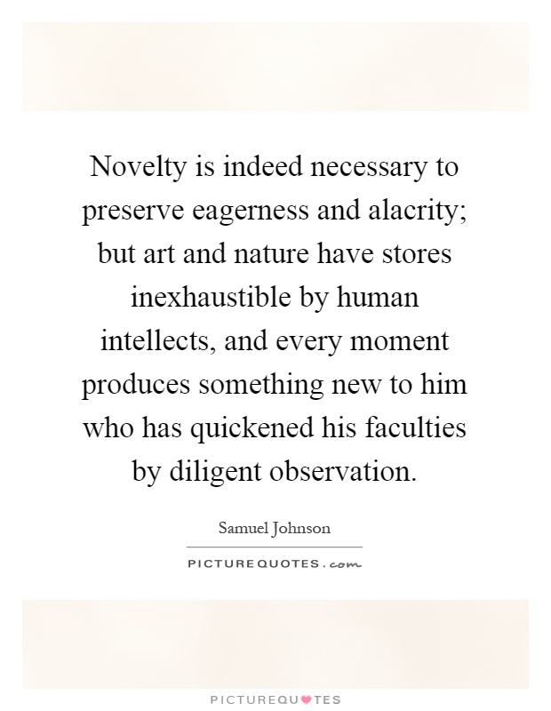 Novelty is indeed necessary to preserve eagerness and alacrity; but art and nature have stores inexhaustible by human intellects, and every moment produces something new to him who has quickened his faculties by diligent observation Picture Quote #1