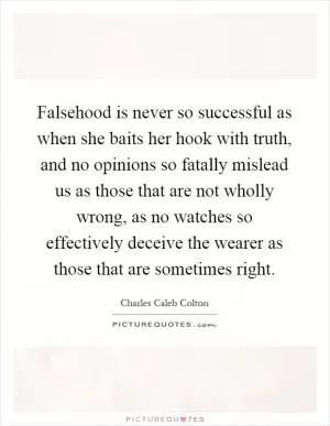Falsehood is never so successful as when she baits her hook with truth, and no opinions so fatally mislead us as those that are not wholly wrong, as no watches so effectively deceive the wearer as those that are sometimes right Picture Quote #1