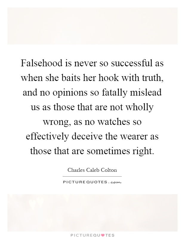Falsehood is never so successful as when she baits her hook with truth, and no opinions so fatally mislead us as those that are not wholly wrong, as no watches so effectively deceive the wearer as those that are sometimes right Picture Quote #1