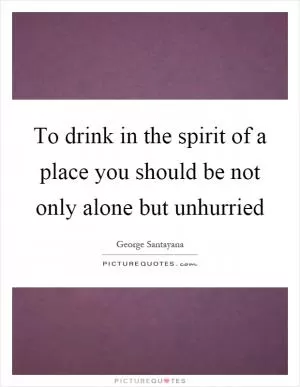 To drink in the spirit of a place you should be not only alone but unhurried Picture Quote #1