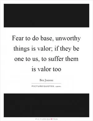 Fear to do base, unworthy things is valor; if they be one to us, to suffer them is valor too Picture Quote #1