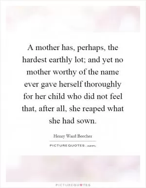 A mother has, perhaps, the hardest earthly lot; and yet no mother worthy of the name ever gave herself thoroughly for her child who did not feel that, after all, she reaped what she had sown Picture Quote #1