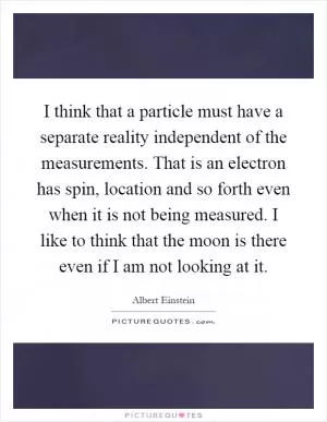 I think that a particle must have a separate reality independent of the measurements. That is an electron has spin, location and so forth even when it is not being measured. I like to think that the moon is there even if I am not looking at it Picture Quote #1