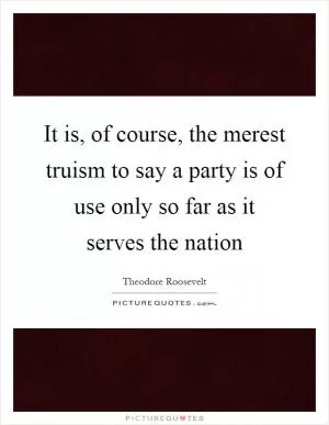 It is, of course, the merest truism to say a party is of use only so far as it serves the nation Picture Quote #1
