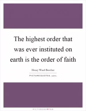 The highest order that was ever instituted on earth is the order of faith Picture Quote #1