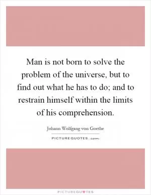 Man is not born to solve the problem of the universe, but to find out what he has to do; and to restrain himself within the limits of his comprehension Picture Quote #1