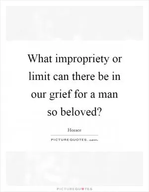 What impropriety or limit can there be in our grief for a man so beloved? Picture Quote #1