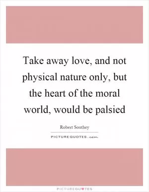 Take away love, and not physical nature only, but the heart of the moral world, would be palsied Picture Quote #1