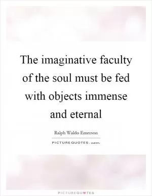 The imaginative faculty of the soul must be fed with objects immense and eternal Picture Quote #1