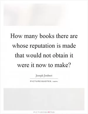 How many books there are whose reputation is made that would not obtain it were it now to make? Picture Quote #1