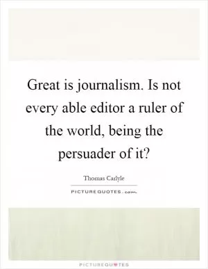 Great is journalism. Is not every able editor a ruler of the world, being the persuader of it? Picture Quote #1