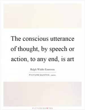 The conscious utterance of thought, by speech or action, to any end, is art Picture Quote #1