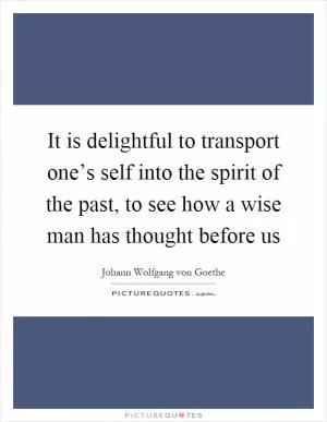 It is delightful to transport one’s self into the spirit of the past, to see how a wise man has thought before us Picture Quote #1