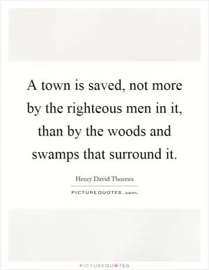 A town is saved, not more by the righteous men in it, than by the woods and swamps that surround it Picture Quote #1