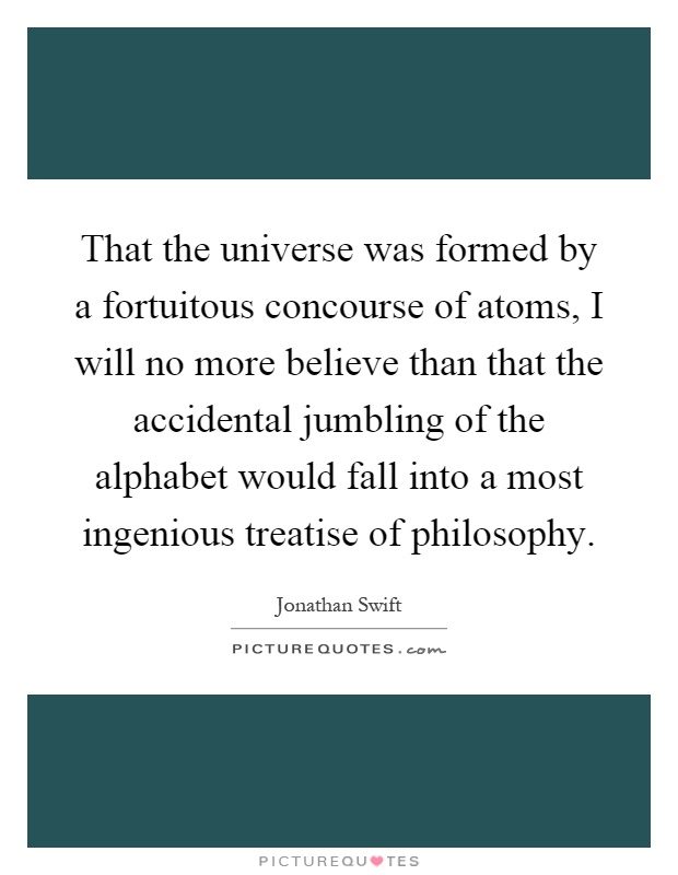 That the universe was formed by a fortuitous concourse of atoms, I will no more believe than that the accidental jumbling of the alphabet would fall into a most ingenious treatise of philosophy Picture Quote #1