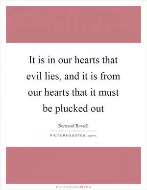 It is in our hearts that evil lies, and it is from our hearts that it must be plucked out Picture Quote #1
