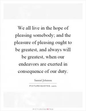 We all live in the hope of pleasing somebody; and the pleasure of pleasing ought to be greatest, and always will be greatest, when our endeavors are exerted in consequence of our duty Picture Quote #1