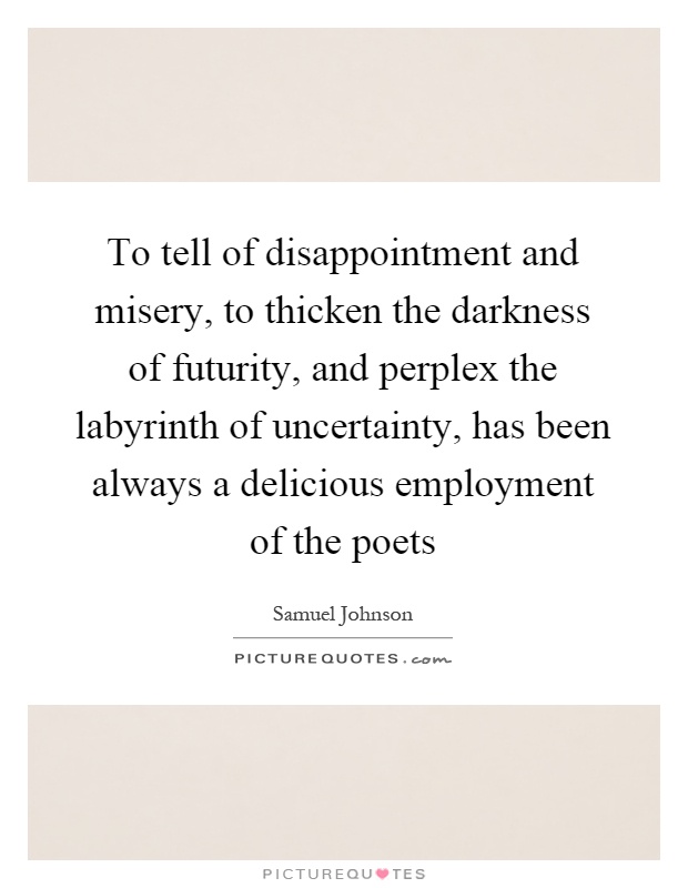 To tell of disappointment and misery, to thicken the darkness of futurity, and perplex the labyrinth of uncertainty, has been always a delicious employment of the poets Picture Quote #1