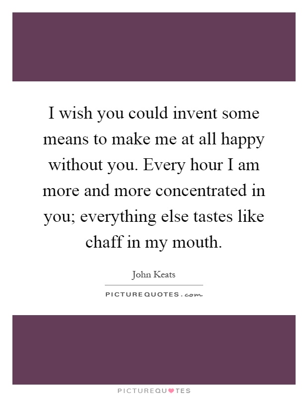 I wish you could invent some means to make me at all happy without you. Every hour I am more and more concentrated in you; everything else tastes like chaff in my mouth Picture Quote #1