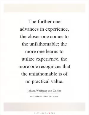 The further one advances in experience, the closer one comes to the unfathomable; the more one learns to utilize experience, the more one recognizes that the unfathomable is of no practical value Picture Quote #1