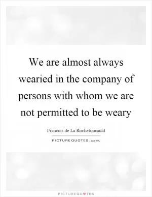 We are almost always wearied in the company of persons with whom we are not permitted to be weary Picture Quote #1