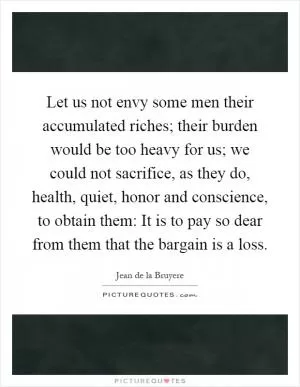 Let us not envy some men their accumulated riches; their burden would be too heavy for us; we could not sacrifice, as they do, health, quiet, honor and conscience, to obtain them: It is to pay so dear from them that the bargain is a loss Picture Quote #1