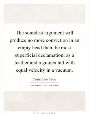 The soundest argument will produce no more conviction in an empty head than the most superficial declamation; as a feather and a guinea fall with equal velocity in a vacuum Picture Quote #1