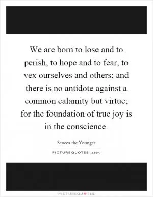 We are born to lose and to perish, to hope and to fear, to vex ourselves and others; and there is no antidote against a common calamity but virtue; for the foundation of true joy is in the conscience Picture Quote #1