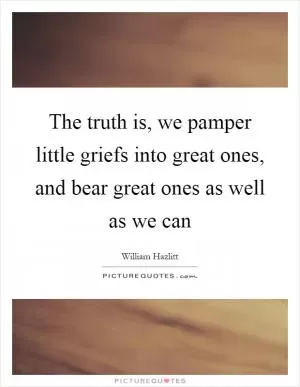 The truth is, we pamper little griefs into great ones, and bear great ones as well as we can Picture Quote #1