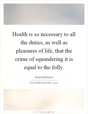 Health is so necessary to all the duties, as well as pleasures of life, that the crime of squandering it is equal to the folly Picture Quote #1