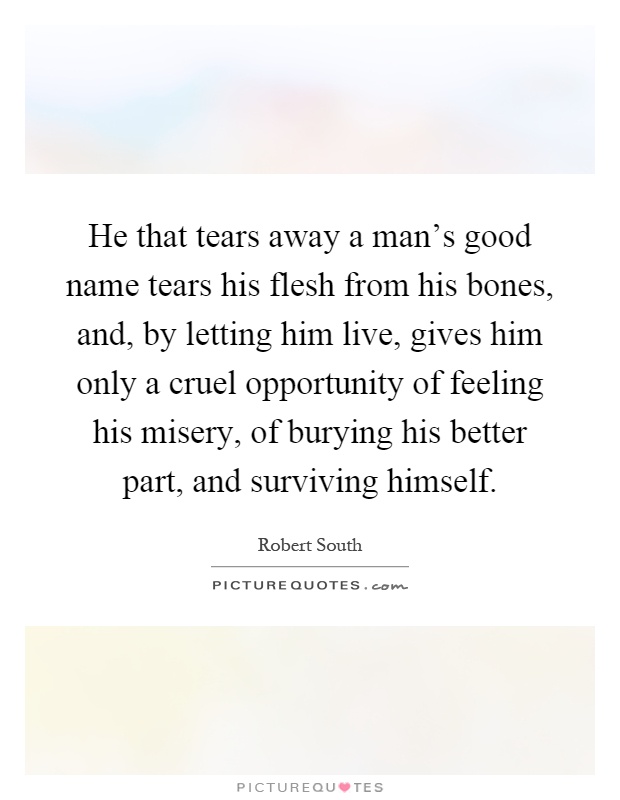 He that tears away a man's good name tears his flesh from his bones, and, by letting him live, gives him only a cruel opportunity of feeling his misery, of burying his better part, and surviving himself Picture Quote #1