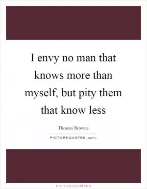 I envy no man that knows more than myself, but pity them that know less Picture Quote #1