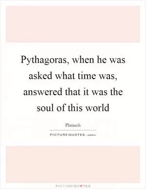 Pythagoras, when he was asked what time was, answered that it was the soul of this world Picture Quote #1