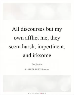 All discourses but my own afflict me; they seem harsh, impertinent, and irksome Picture Quote #1