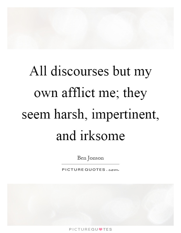 All discourses but my own afflict me; they seem harsh, impertinent, and irksome Picture Quote #1